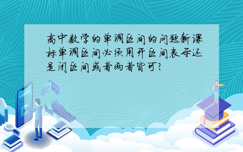 高中数学的单调区间的问题新课标单调区间必须用开区间表示还是闭区间或者两者皆可?