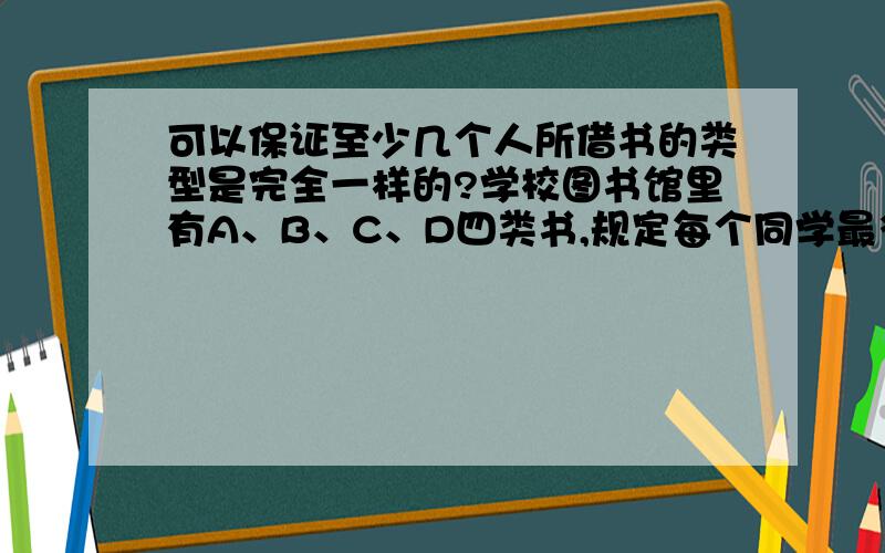 可以保证至少几个人所借书的类型是完全一样的?学校图书馆里有A、B、C、D四类书,规定每个同学最多可以借2本书,在借书的85名同学中可以保证至少几个人所借书的类型是完全一样的?没缺条