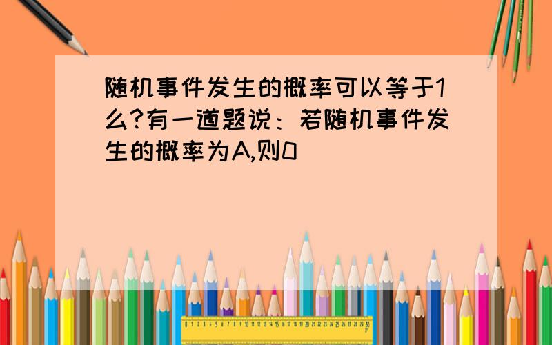 随机事件发生的概率可以等于1么?有一道题说：若随机事件发生的概率为A,则0