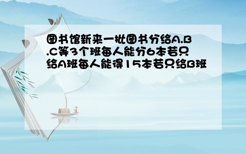 图书馆新来一批图书分给A.B.C等3个班每人能分6本若只给A班每人能得15本若只给B班