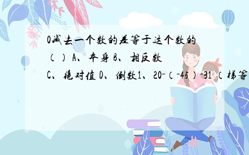 0减去一个数的差等于这个数的（） A、本身 B、相反数 C、绝对值 D、倒数1、20-（-45）-31 （梯等式） 2、-3.5-（-1.6）-4.3（梯等式）0°C比-12°C高多少摄氏度?可列式为（ ）,结果为（ ）