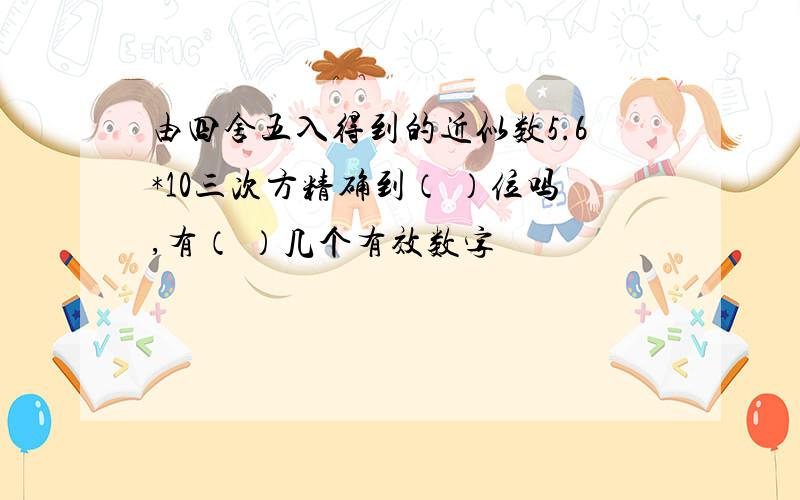 由四舍五入得到的近似数5.6*10三次方精确到（ ）位吗,有（ ）几个有效数字