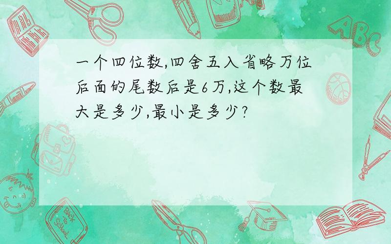 一个四位数,四舍五入省略万位后面的尾数后是6万,这个数最大是多少,最小是多少?