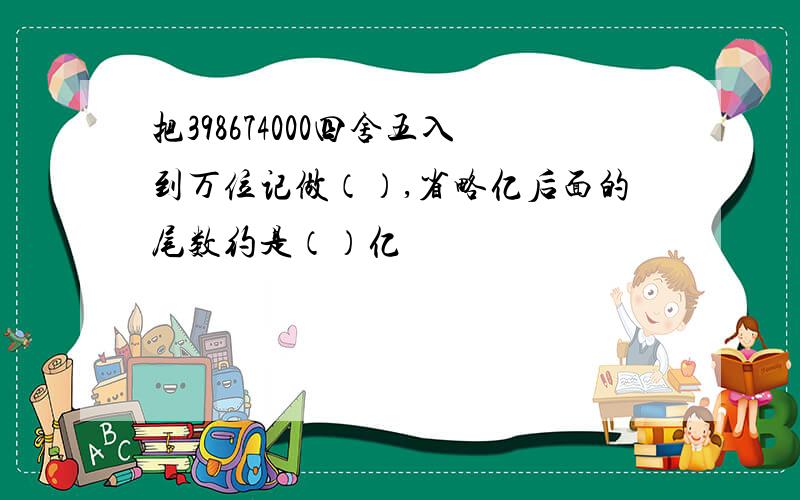 把398674000四舍五入到万位记做（）,省略亿后面的尾数约是（）亿