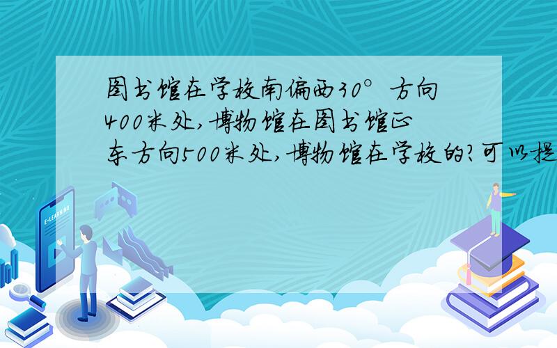 图书馆在学校南偏西30°方向400米处,博物馆在图书馆正东方向500米处,博物馆在学校的?可以提升到20!A 正南 B 西偏南 C 南偏东 我会提升