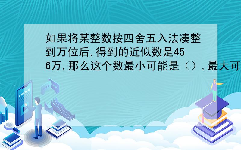 如果将某整数按四舍五入法凑整到万位后,得到的近似数是456万,那么这个数最小可能是（）,最大可能是（）