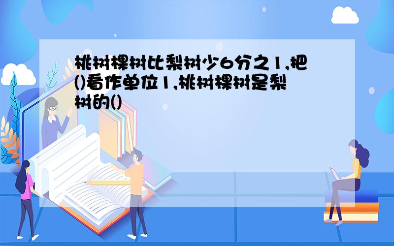 桃树棵树比梨树少6分之1,把()看作单位1,桃树棵树是梨树的()