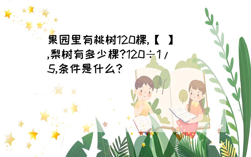 果园里有桃树120棵,【 】,梨树有多少棵?120÷1/5,条件是什么?