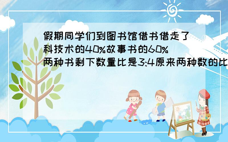 假期同学们到图书馆借书借走了科技术的40%故事书的60%两种书剩下数量比是3:4原来两种数的比值是