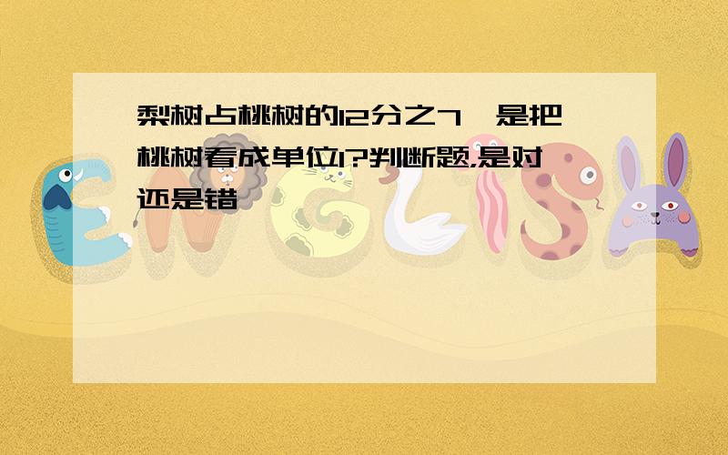 梨树占桃树的12分之7,是把桃树看成单位1?判断题，是对还是错