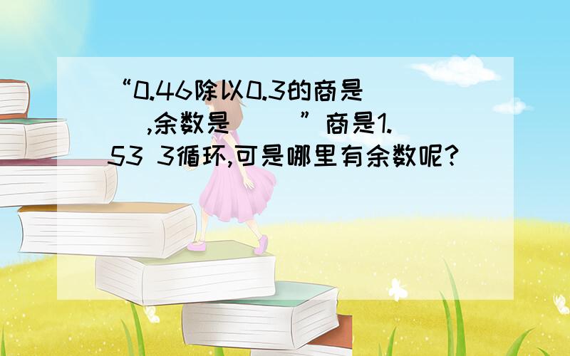 “0.46除以0.3的商是（ ）,余数是（ ）”商是1.53 3循环,可是哪里有余数呢?