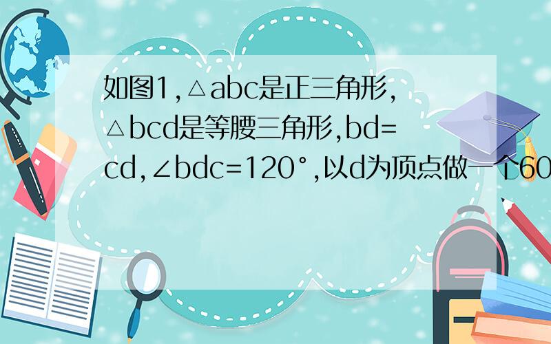 如图1,△abc是正三角形,△bcd是等腰三角形,bd=cd,∠bdc=120°,以d为顶点做一个60°角.角的两边分别交ab,ac边于m,n两点,连接m,n.（1）探究bm,mn,nc之间的关系,并说明理由.