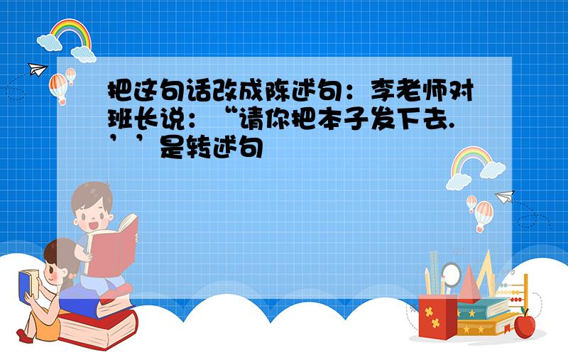 把这句话改成陈述句：李老师对班长说：“请你把本子发下去.’’是转述句