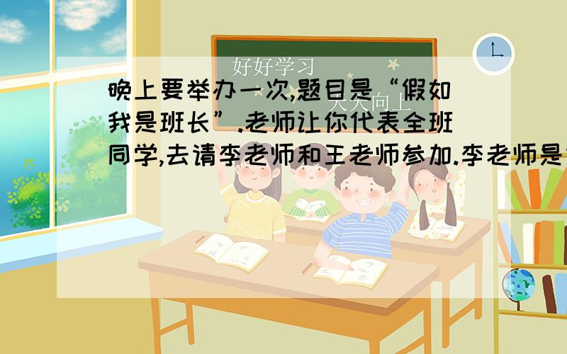 晚上要举办一次,题目是“假如我是班长”.老师让你代表全班同学,去请李老师和王老师参加.李老师是本地人,在社会上很有名气,尤其是在演讲方面,造诣颇深.王老师是你们学校的校长,对于学