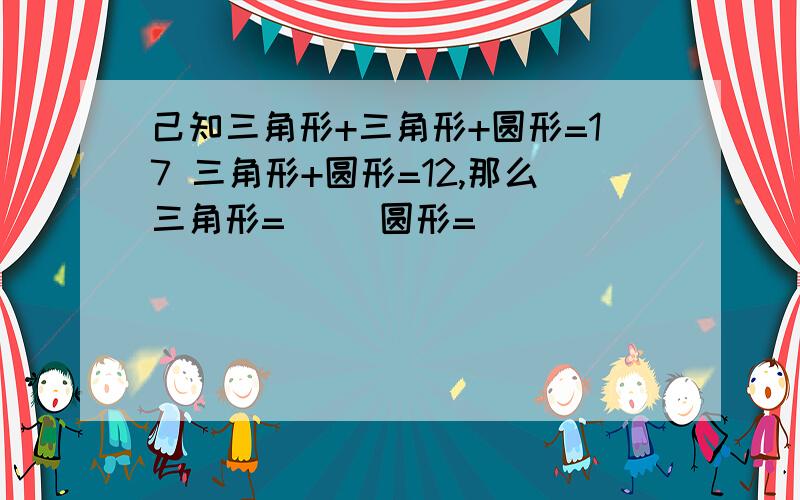 己知三角形+三角形+圆形=17 三角形+圆形=12,那么三角形=（ ）圆形=（ ）