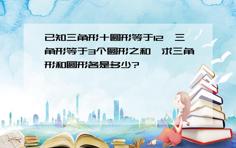 已知三角形十圆形等于12,三角形等于3个圆形之和,求三角形和圆形各是多少?