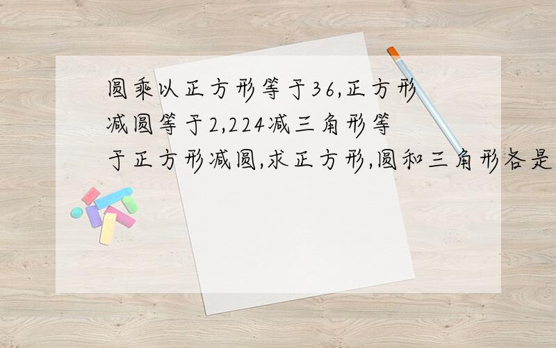 圆乘以正方形等于36,正方形减圆等于2,224减三角形等于正方形减圆,求正方形,圆和三角形各是多少?