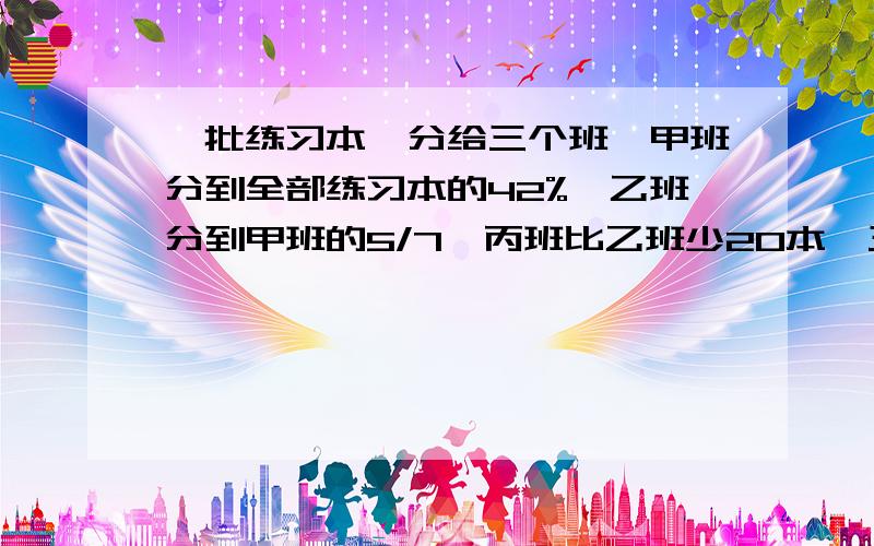 一批练习本,分给三个班,甲班分到全部练习本的42%,乙班分到甲班的5/7,丙班比乙班少20本,三个班各分到多少本? 快!用算式算哦!