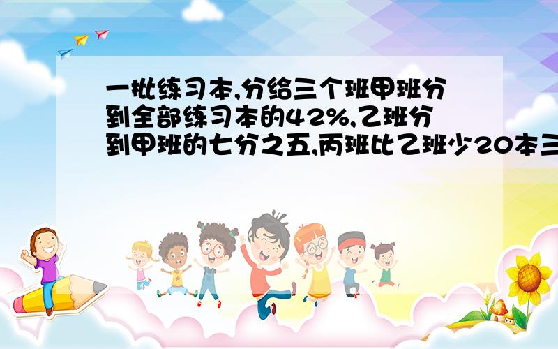 一批练习本,分给三个班甲班分到全部练习本的42%,乙班分到甲班的七分之五,丙班比乙班少20本三个班各几本