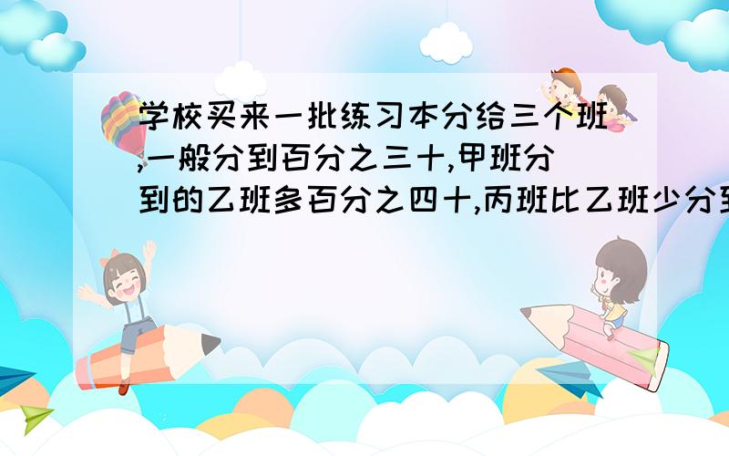 学校买来一批练习本分给三个班,一般分到百分之三十,甲班分到的乙班多百分之四十,丙班比乙班少分到20本,三个分的多少本书.