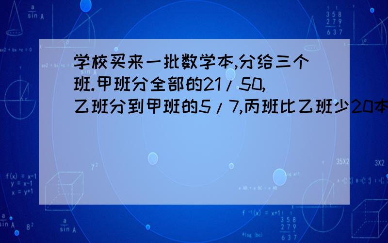 学校买来一批数学本,分给三个班.甲班分全部的21/50,乙班分到甲班的5/7,丙班比乙班少20本.甲班分到多少本?