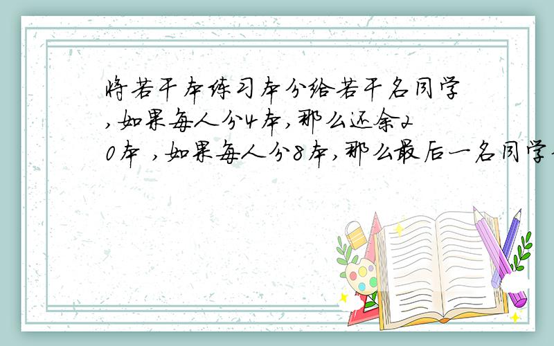 将若干本练习本分给若干名同学,如果每人分4本,那么还余20本 ,如果每人分8本,那么最后一名同学分到的不足8本,求学生人数和练习本数用二元一次方程解