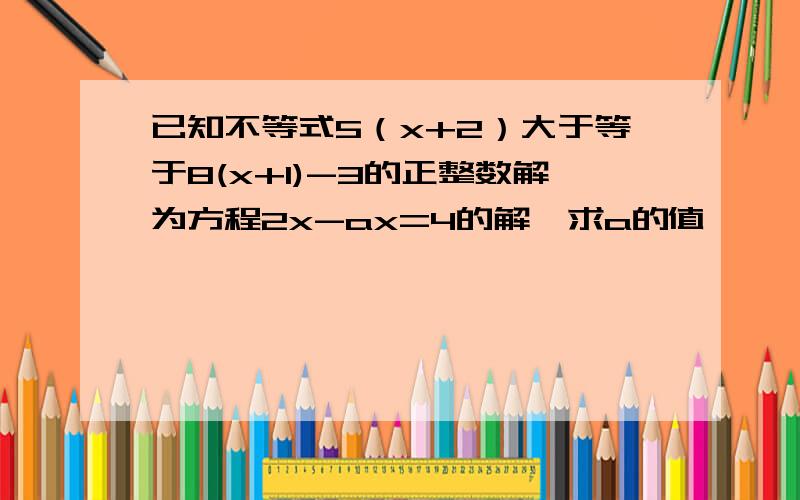 已知不等式5（x+2）大于等于8(x+1)-3的正整数解为方程2x-ax=4的解,求a的值