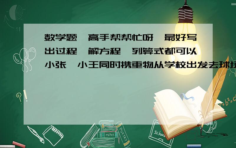 数学题,高手帮帮忙呀,最好写出过程,解方程,列算式都可以小张、小王同时携重物从学校出发去球场,小张骑三轮车时速12千米,小王步行时速3千米.小张到达球场后卸下重物,立即返回去接小王,