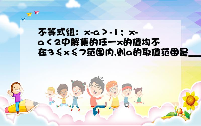 不等式组：x-a＞-1；x-a＜2中解集的任一x的值均不在3≤x≤7范围内,则a的取值范围是_______.