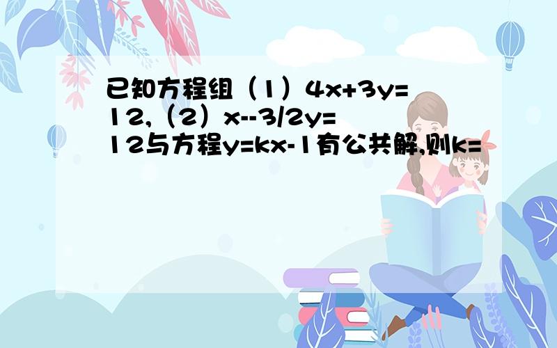 已知方程组（1）4x+3y=12,（2）x--3/2y=12与方程y=kx-1有公共解,则k=