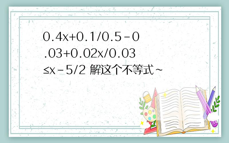 0.4x+0.1/0.5-0.03+0.02x/0.03≤x-5/2 解这个不等式~