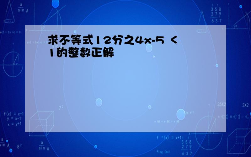 求不等式12分之4x-5 ＜1的整数正解