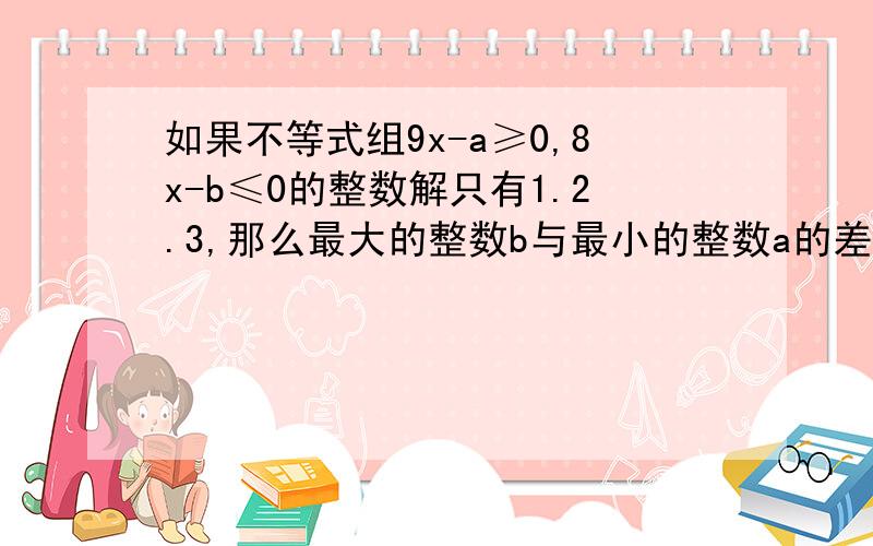 如果不等式组9x-a≥0,8x-b≤0的整数解只有1.2.3,那么最大的整数b与最小的整数a的差为?15好像错了