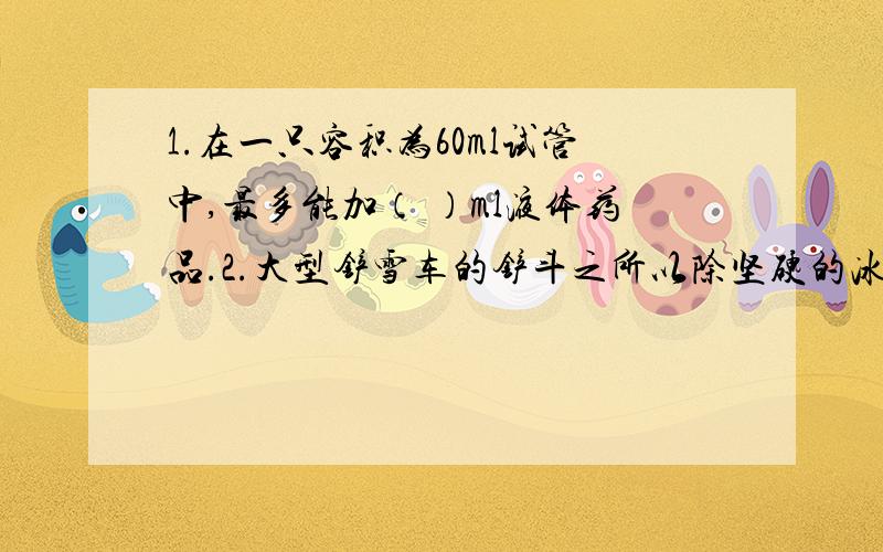 1.在一只容积为60ml试管中,最多能加（ ）ml液体药品.2.大型铲雪车的铲斗之所以除坚硬的冰,因为铲斗是用锰钢制造的.这说明锰钢的（ ）大,他属于（ ）性质.3.金属铜是（ ）色的,水是（ ）色