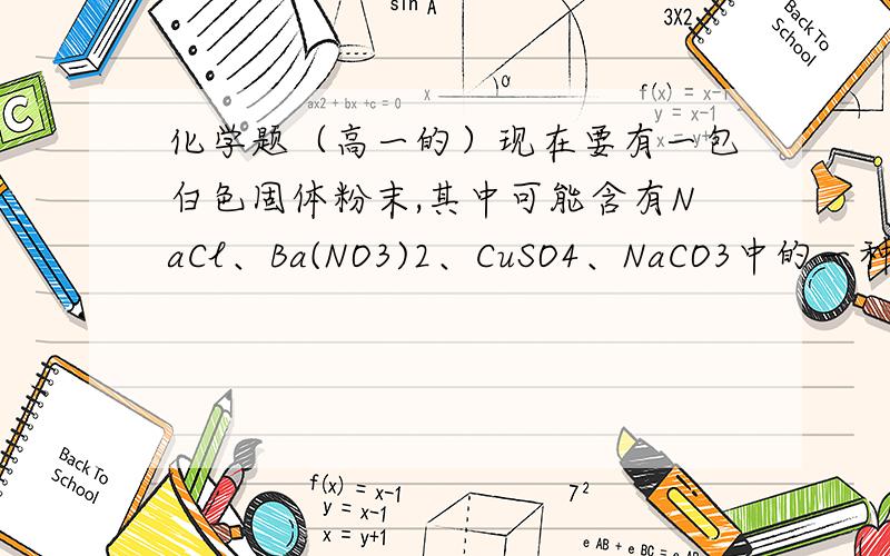 化学题（高一的）现在要有一包白色固体粉末,其中可能含有NaCl、Ba(NO3)2、CuSO4、NaCO3中的一种或集中,先做以下实验①将部分粉末加入水中,振荡,有白色沉淀生成,过滤,溶液成无色②向①的沉淀