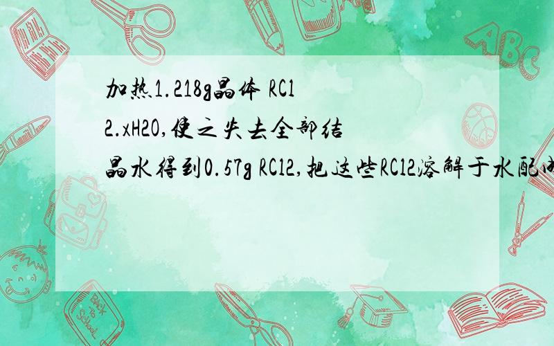 加热1.218g晶体 RCl2．xH2O,使之失去全部结晶水得到0.57g RCl2,把这些RCl2溶解于水配成200ml溶液,取出100ml溶液正好与40ml 0.15mol/L AgNO3溶液完全反应.则（1）R是什么元素?（2）x的数值是多少?