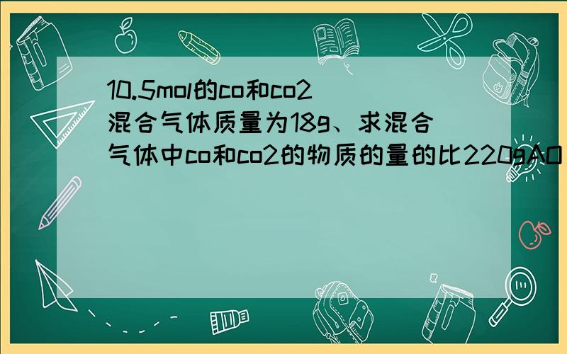 10.5mol的co和co2混合气体质量为18g、求混合气体中co和co2的物质的量的比220gAO（上面是2-、底下是3）中核外电子数比质子的3.01*10的23次方个、求A的相对原子质量、、（帮下忙、最好有解题过程