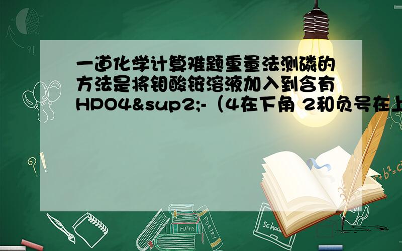 一道化学计算难题重量法测磷的方法是将钼酸铵溶液加入到含有HPO4²-（4在下角 2和负号在上角）的待测液中酸化生成花色的磷钼酸铵沉淀{(NH4)3[PO4.12MoO3]} (数字3和4都为小的 12是大的)1 写