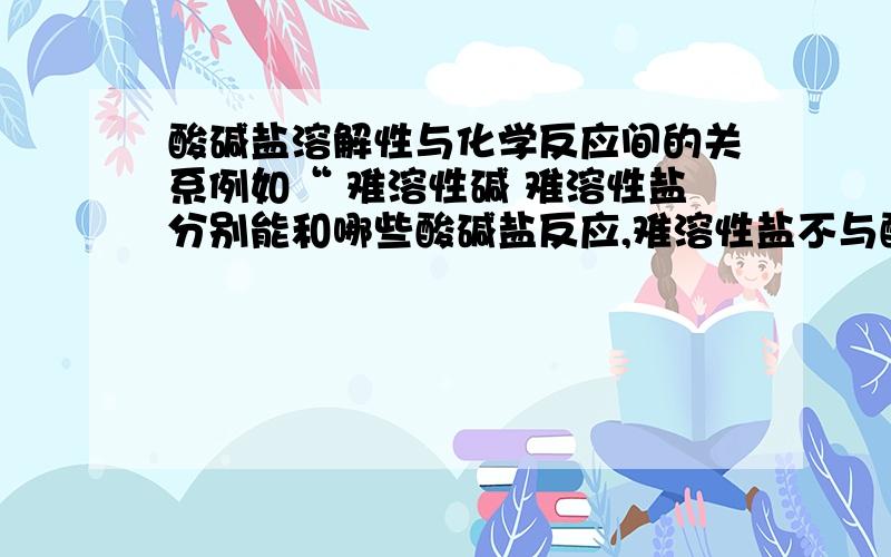 酸碱盐溶解性与化学反应间的关系例如“ 难溶性碱 难溶性盐分别能和哪些酸碱盐反应,难溶性盐不与酸反应吗 如果物质为不溶或者微溶,可以分别与哪些物质进行反应?如不溶性碱与什么反应?