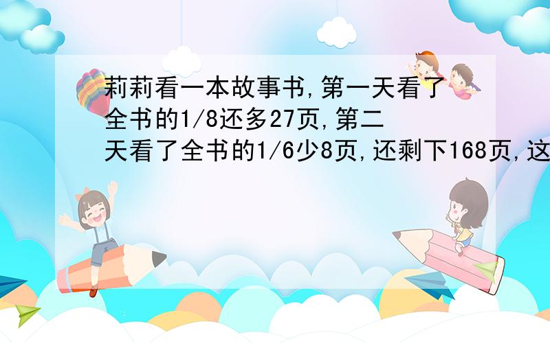 莉莉看一本故事书,第一天看了全书的1/8还多27页,第二天看了全书的1/6少8页,还剩下168页,这本故事书一