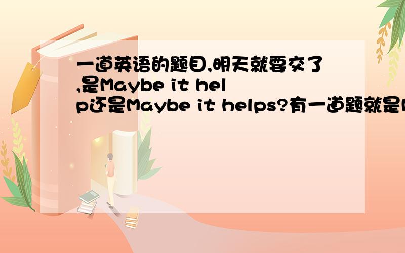 一道英语的题目,明天就要交了,是Maybe it help还是Maybe it helps?有一道题就是Maybe it ----后面给你填,如果知道的话请说详细点,我想要理解一下,