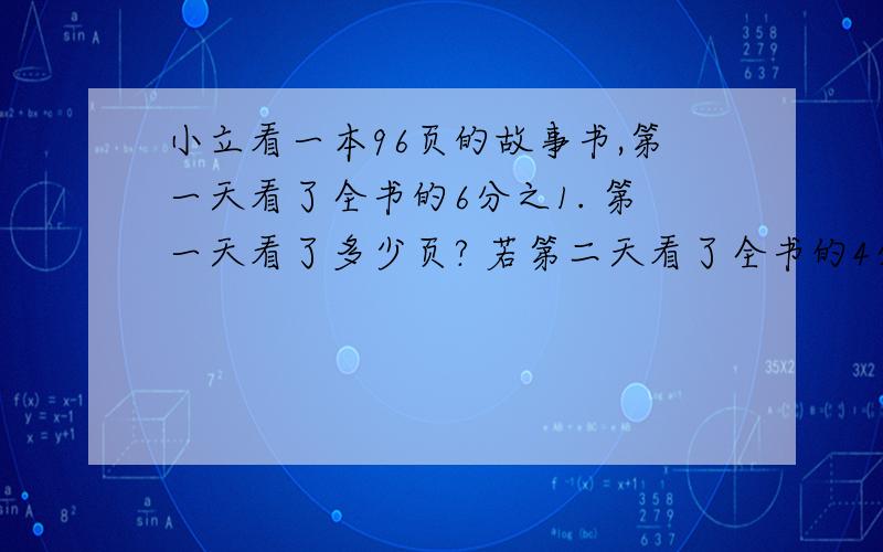 小立看一本96页的故事书,第一天看了全书的6分之1. 第一天看了多少页? 若第二天看了全书的4分之1,两天共看了多少页?若第二天看了余下的4分之1,两天共看了多少页?若第二天看的页数是第一