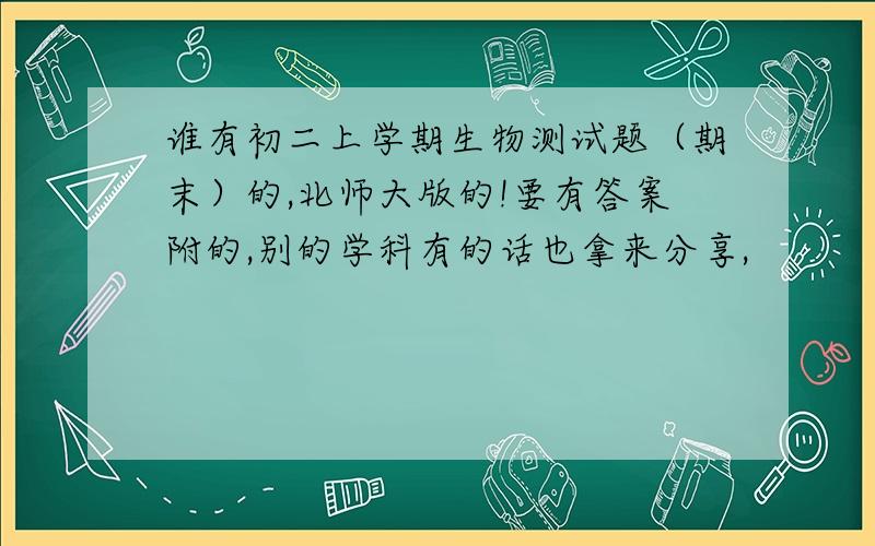 谁有初二上学期生物测试题（期末）的,北师大版的!要有答案附的,别的学科有的话也拿来分享,