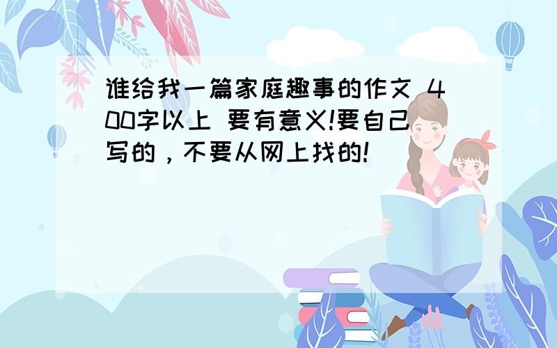 谁给我一篇家庭趣事的作文 400字以上 要有意义!要自己写的，不要从网上找的！