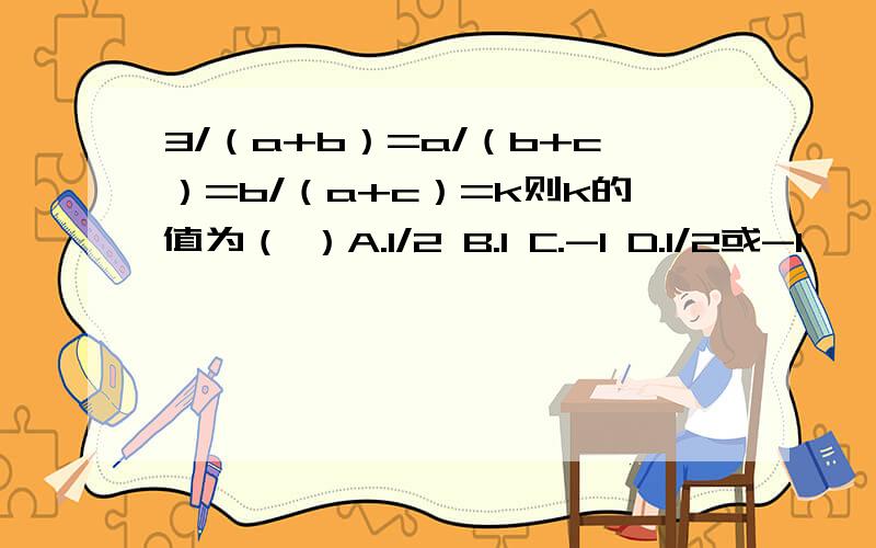 3/（a+b）=a/（b+c）=b/（a+c）=k则k的值为（ ）A.1/2 B.1 C.-1 D.1/2或-1