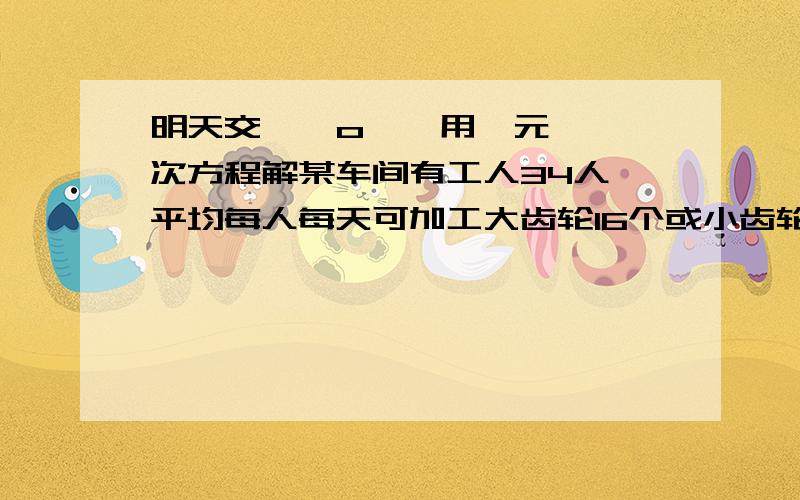 明天交 ⊙ o ⊙ 用一元一次方程解某车间有工人34人,平均每人每天可加工大齿轮16个或小齿轮10个,又知2个大齿轮与3个小齿轮配成一套,应怎样分配工人?