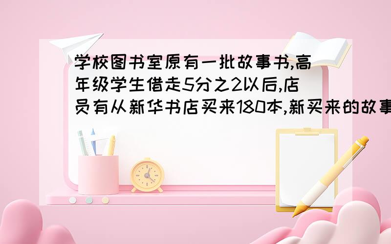 学校图书室原有一批故事书,高年级学生借走5分之2以后,店员有从新华书店买来180本,新买来的故事书正好相当于原来的4分之一,高年级学生借走故事书多少本?急