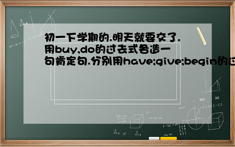 初一下学期的.明天就要交了.用buy,do的过去式各造一句肯定句.分别用have;give;begin的过去式各造一句否定句.分别用make;see;read的过去式各造一句一般疑问句.分别用perform;swim;fell的过去式各造一