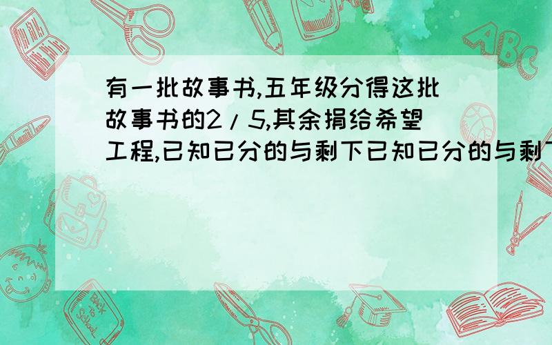 有一批故事书,五年级分得这批故事书的2/5,其余捐给希望工程,已知已分的与剩下已知已分的与剩下的比是9：捐给希望工程的有多少本？