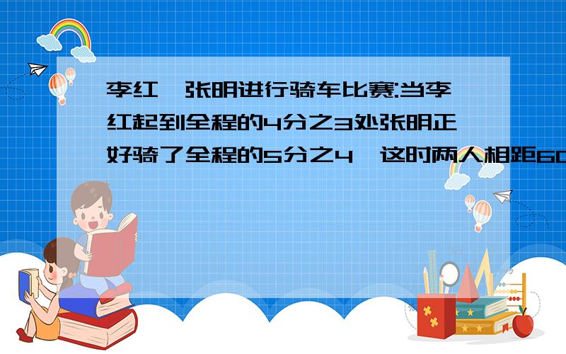 李红、张明进行骑车比赛:当李红起到全程的4分之3处张明正好骑了全程的5分之4,这时两人相距60米,全程有多少米?图书室有科技书980本,比连环画的6倍少20本,连环画多少本?一批货物,每天运320